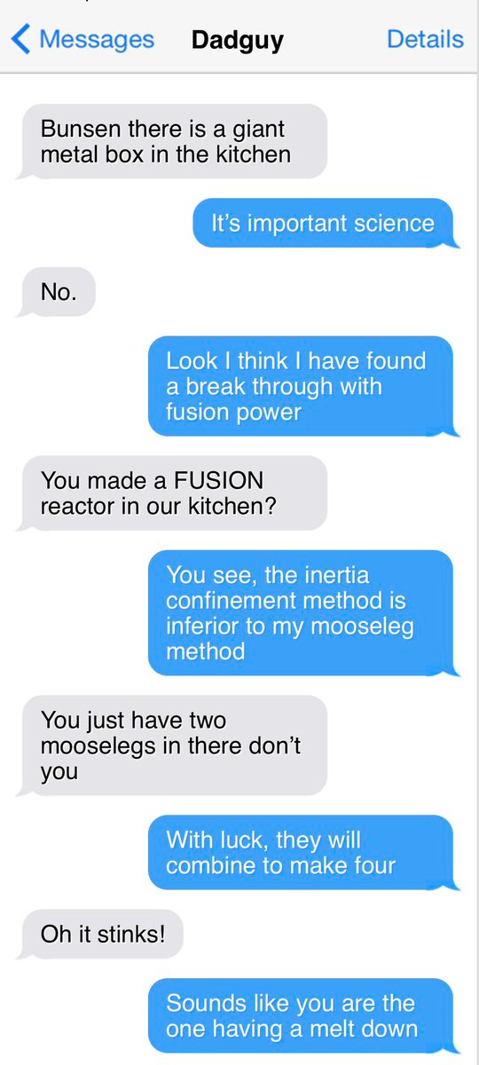 < Messages
Dadguy
Details
Bunsen there is a giant metal box in the kitchen
It's important science
No.
Look I think I have found a break through with fusion power
You made a FUSION reactor in our kitchen?
You see, the inertia confinement method is inferior to my mooseleg method
You iust have two mooselegs in there don't you
With luck, they will combine to make four
Oh it stinks!
Sounds like you are the one having a melt down