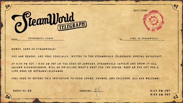 Telegram with the text: Howdy, fans of SteamWorld! You are hereby, and very cordially, invited to the SteamWorld Telegraph: Special Broadcast.  At 6:30 PM CET / 9:30 AM PST, on the 23rd of January, SteamWorld captain and know-it-all, Brjann Sigurgeirsson, will be unveiling what’s next for the series. Keep an eye out for a link here on @SteamWorldGames.  Feel free to extend this invitation to your chums, chumps, and children. All are welcome!