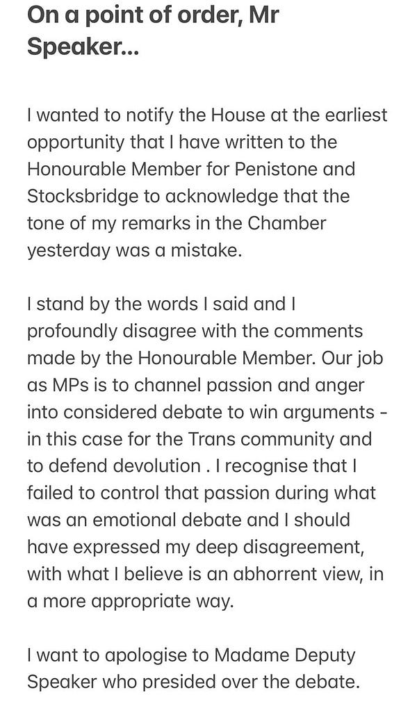 On a point of order, Mr Speaker…

I wanted to notify the House at the earliest opportunity that I have written to the Honourable Member for Penistone and Stocksbridge to acknowledge that the tone of my remarks in the Chamber yesterday was a mistake. 

I stand by the words I said and I profoundly disagree with the comments made by the Honourable Member. Our job as MPs is to channel passion and anger into considered debate to win arguments - in this case for the Trans community and to defend devolution . I recognise that I failed to control that passion during what was an emotional debate and I should have expressed my deep disagreement, with what I believe is an abhorrent view, in a more appropriate way.

I want to apologise to Madame Deputy Speaker who presided over the debate.