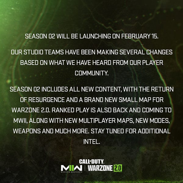 Green and black tactical map patterned graphic from Call of Duty with text that says:

Modern Warfare II and Warzone Season 2 will be launching on February 15. Our studio teams have been making several changes based on what we have heard from our player community.

Season 2 includes all new content, with the return of Resurgence and a brand new small map for Warzone 2.0. Ranked Play is also back and coming to MWII, along with new Multiplayer maps, new modes, weapons and much more. Stay tuned for additional intel.