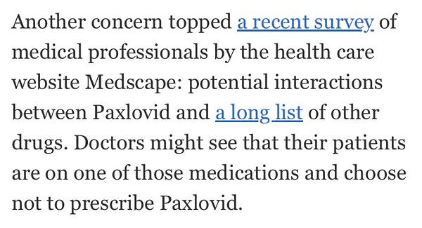 NYT quote: “Another concern topped a recent survey of medical professionals by the health care website Medscape: potential interactions beteeen Paxlovid and a long list of other drugs. Doctors might see that their patients are on one of those medications and choose not to prescribe Paxlovid.”