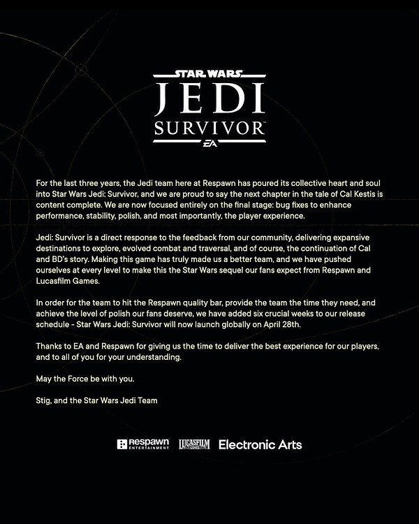 For the last 3 years, the Jedi team here at Respawn has poured its collective heart and soul into Star Wars Jedi: Survivor, and we are proud to say the next chapter in the tale of Cal Kestis is content complete. We are now focused entirely on the final stage: bug fixes to enhance performance, stability, polish, and most importantly, the player experience. Jedi: Survivor is a direct response to the feedback from our community, delivering expansive destinations to explore, evolved combat and traversal, and of course, the continuation of Cal and BD's story. Making this game has truly made us a better team, and we have pushed ourselves at every level to make this the Star Wars sequel our fans expect from Respawn and Lucasfilm Games.
In order for the team to hit the Respawn quality bar, provide the team the time they need, and achieve the level of polish our fans deserve, we have added six crucial weeks to our release schedule - Star Wars Jedi: Survivor will now launch globally on Apr 28th.