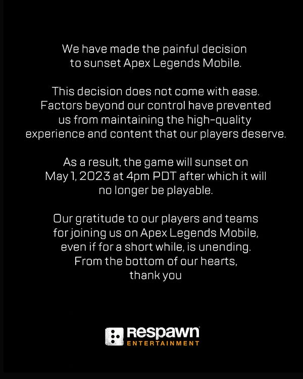 Text on a black background with the Respawn logo at the bottom. Text reads : We have made the painful decision to sunset Apex Legends Mobile. This decision does not come with ease. Factors beyond our control have prevented us from maintaining the high-quality experience and content that our players deserve. As a result, the game will sunset on May 1, 2023 at 4pm PDT after which it will no longer be playable. Our gratitude to our players and teams for joining us on Apex Legends Mobile, even if for a short while, is unending. From the bottom of our hearts, thank you.