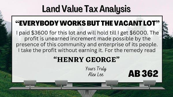 AB 362 Land Value Tax analysis
"EVERYBODY WORKS BUT THE VACANT LOT"
  I paid $3600. for this lot and will hold it ‘till I get $6000. The profit is unearned increment made possible by the presence of this community and the enterprise of its people. I take the profit without earning it. For the remedy read

”HENRY GEORGE”