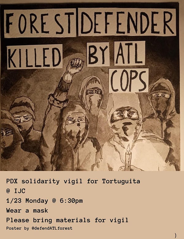 ALT: text on the top of poster: forest defender killed by ATL cops in all caps.
PDX solidarity vigil for Tortuguita
Image in the center of the poster: People with hoodies and jackets, one person is holding a candle and another is raising their fist. A total of six people standing together. A neutral tan/brown background.
Text on the bottom of poster: @ IJC
1/13 Monday @ 6:30pm
Wear a mask
Please bring materials for vigil, hand warmers
Poster by @defendATLforest, used with permission