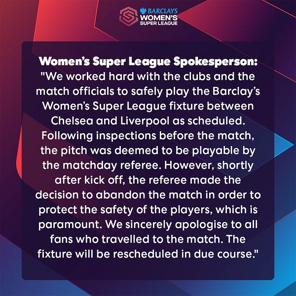 Women’s Super League Spokesperson: "We worked hard with the clubs and the match officials to safely play the Barclay’s Women’s Super League fixture between Chelsea and Liverpool as scheduled. Following inspections before the match, the pitch was deemed to be playable by the matchday referee. However, shortly after kick off, the referee made the decision to abandon the match in order to protect the safety of the players, which is paramount. We sincerely apologise to all fans who travelled to the match. The fixture will be rescheduled in due course."