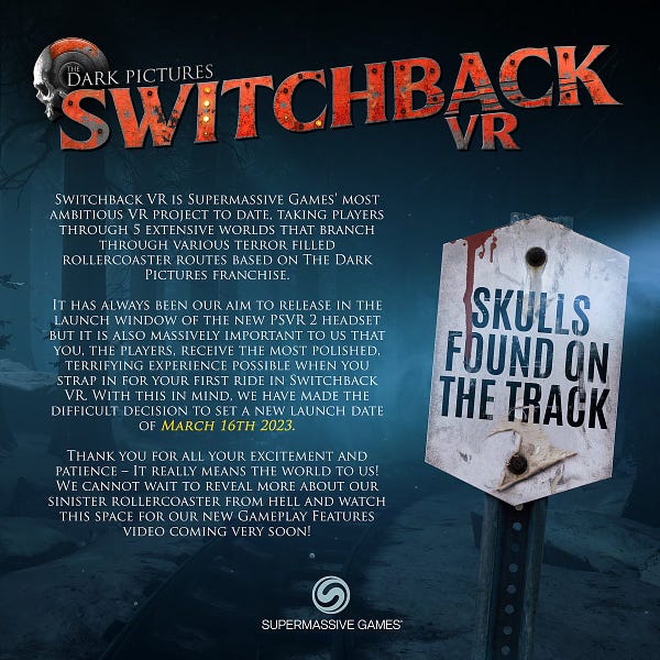 Image displays a message from the Switchback VR team. A road sign reads "SKULLS FOUND ON THE TRACK"

The message reads:

"Switchback VR is Supermassive Games’ most ambitious VR project to date, taking players through 5 extensive worlds that branch through various terror filled rollercoaster routes based on The Dark Pictures franchise. 

It has always been our aim to release in the launch window of the new PSVR 2 headset but it is also massively important to us that you, the players, receive the most polished, terrifying experience possible when you strap in for your first ride in Switchback VR. With this in mind, we have made the difficult decision to set a new launch date of March 16th 2023. 

Thank you for all your excitement and patience – It really means the world to us! We cannot wait to reveal more about our sinister rollercoaster from hell and watch this space for our new Gameplay Features video coming very soon!

Supermassive Games"