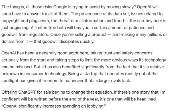 The thing is, all those risks Google is trying to avoid by moving slowly? OpenAI will soon have to answer for all of them. The provenance of its data set, issues related to copyright and plagiarism, the threat of misinformation and fraud — the scrutiny here is just beginning. A limited free beta will buy you a certain amount of patience and goodwill from regulators. Once you’re selling a product — and making many millions of dollars from it — that goodwill dissipates quickly.

OpenAI has been a generally good actor here, taking trust and safety concerns seriously from the start and taking steps to limit the more obvious ways its technology can be misused. But it has also benefited significantly from the fact that it’s a relative unknown in consumer technology. Being a startup that operates mostly out of the spotlight has given it freedom to maneuver that its larger rivals lack.

Offering ChatGPT for sale begins to change that equation.
