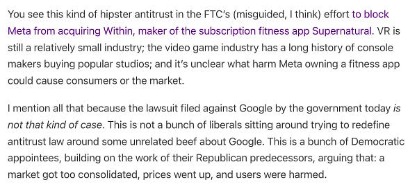 You see this kind of hipster antitrust in the FTC’s (misguided, I think) effort to block Meta from acquiring Within, maker of the subscription fitness app Supernatural. VR is still a relatively small industry; the video game industry has a long history of console makers buying popular studios; and it’s unclear what harm Meta owning a fitness app could cause consumers or the market.

I mention all that because the lawsuit filed against Google by the government today is not that kind of case. This is not a bunch of liberals sitting around trying to redefine antitrust law around some unrelated beef about Google. This is a bunch of Democratic appointees, building on the work of their Republican predecessors, arguing that: a market got too consolidated, prices went up, and users were harmed.