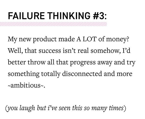 FAILURE THINKING #3: My new product made A LOT of money?
Well, that success isn't real somehow, I'd
better throw all that progress away and try
something totally disconnected and more
ambitious~.
(you laugh but i've seen this so many times)