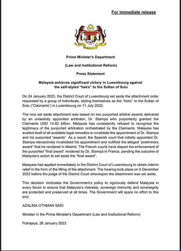 Press Statement
Malaysia achieves significant victory in Luxembourg against the self-styled “heirs” to the Sultan of Sulu
On 24 January 2023, the District Court of Luxembourg set aside the attachment order requested by a group of individuals, styling themselves as the “heirs” to the Sultan of Sulu (“Claimants”) in Luxembourg on 11 July 2022.
The now set aside attachment was based on two purported arbitral awards delivered by an unlawfully appointed arbitrator, Dr. Stampa who purportedly granted the Claimants USD 14.92 billion. Malaysia has consistently refused to recognise the legitimacy of the purported arbitration orchestrated by the Claimants. Malaysia has availed itself of all available legal remedies to invalidate the appointment of Dr. Stampa and his purported “awards”. As a result, the Spanish court that initially appointed Dr. Stampa retroactively invalidated his appointment and nullified the alleged “preliminary award” that he rendered in Madrid.