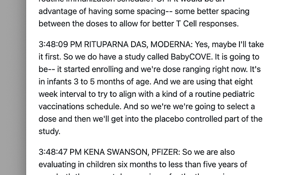 A screenshot of this text from the webpage linked in my tweet:

"3:48:09 PM RITUPARNA DAS, MODERNA: Yes, maybe I'll take it first. So we do have a study called BabyCOVE. It is going to be-- it started enrolling and we're dose ranging right now. It's in infants 3 to 5 months of age. And we are using that eight week interval to try to align with a kind of a routine pediatric vaccinations schedule. And so we're we're going to select a dose and then we'll get into the placebo controlled part of the study."