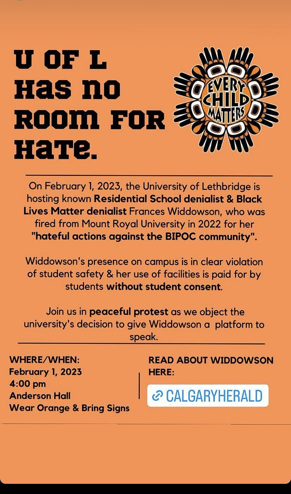 U OF L has no ROOM FOR HATE. EVERY CHILD MATTERS
On February 1, 2023, the University of Lethbridge is
hosting known Residential School denialist & Black
Lives Matter denialist Frances Widdowson, who was
fired from Mount Royal University in 2022 for her
"hateful actions against the BIPOC community".
Widdowson's presence on campus is in clear violation
of student safety & her use of facilities is paid for by
students without student consent.
Join us in peaceful protest as we object the
university's decision to give Widdowson a platform to
speak.
WHERE/WHEN:
February 1, 2023
4:00 pm
Anderson Hall
Wear Orange & Bring Signs
READ ABOUT WIDDOWSON
HERE:
CALGARYHERALD