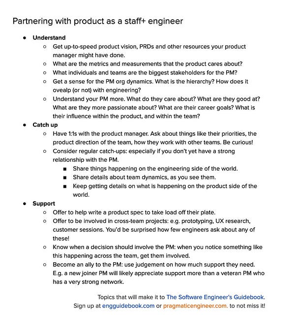 Partnering with product as a staff+ engineer
Understand
Get up-to-speed product vision, PRDs and other resources your product manager might have done.
What are the metrics and measurements that the product cares about?
What individuals and teams are the biggest stakeholders for the PM?
Get a sense for the PM org dynamics. What is the hierarchy? How does it ovealp (or not) with engineering?
Understand your PM more. What do they care about? What are they good at? What are they more passionate about? What are their career goals? What is their influence within the product, and within the team?
Catch up
Have 1:1s with the product manager. Ask about things like their priorities, the product direction of the team, how they work with other teams. Be curious!
Consider regular catch-ups: especially if you don’t yet have a strong relationship with the PM.
Share things happening on the engineering side of the world.
Share details about team dynamics, as you see them.