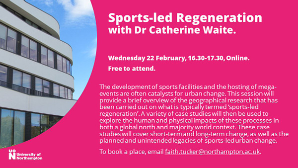 Sports-led Regeneration with Dr Catherine Waite,. Wednesday 22 February, 16.30-17.30, online. Free to attend. The development of sports facilities and the hosting of mega-events are often catalysts for urban change. This session will provide a brief overview of the geographical research that has been carried out on what is typically termed ‘sports-led regeneration’. A variety of case studies will then be used to explore the human and physical impacts of these processes in both a global north and majority world context. These case studies will cover short-term and long-term change, as well as the planned and unintended legacies of sports-led urban change. To book a place, email faith.tucker@northampton.ac.uk.