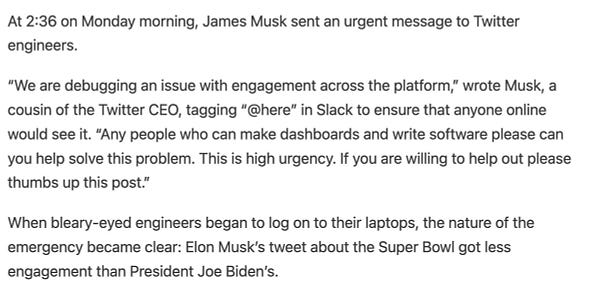 At 2:36 on Monday morning, James Musk sent an urgent message to Twitter engineers. 

“We are debugging an issue with engagement across the platform,” wrote Musk, a cousin of the Twitter CEO, tagging “@here” in Slack to ensure that anyone online would see it. “Any people who can make dashboards and write software please can you help solve this problem. This is high urgency. If you are willing to help out please thumbs up this post.”

When bleary-eyed engineers began to log on to their laptops, the nature of the emergency became clear: Elon Musk’s tweet about the Super Bowl got less engagement than President Joe Biden’s.