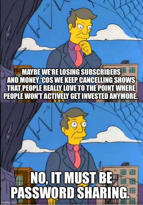 Skinner meme: Maybe we’re losing subscribers and money cos we keep cancelling shows that people really love to the point where people won’t actively get invested anymore. 
No, it must be password sharing.