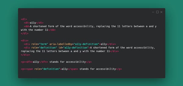 Code snippet with examples of aria role=term and role=definition 
<dl>
  <dt>a11y</dt>
  <dd>A shortened form of the word accessibility, replacing the 11 letters between a and y with the number 11</dd>
</dl>

<div>
  <div role="term" aria-labelledby="a11y-definition">a11y</div>
  <div role="definition" id="a11y-definition">A shortened form of the word accessibility, replacing the 11 letters between a and y with the number 11</div>
</div>

<p><dfn>a11y</dfn> stands for accessibility</p>

<p><span role="definition">a11y</span> stands for accessibility</p>