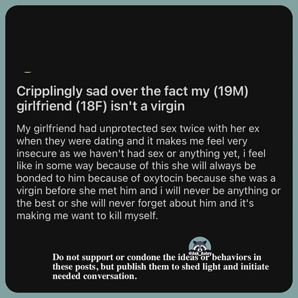 Cripplingly sad over the fact my (19M)
girlfriend (18F) isn't a virgin
My girlfriend had unprotected sex twice with her ex
when they were dating and it makes me feel very
insecure as we haven't had sex or anything yet, i feel
like in some way because of this she will always be
bonded to him because of oxytocin because she was a
virgin before she met him and i will never be anything or
the best or she will never forget about him and it's
making me want to kill myself.
Aubry
Do not support or condone the ideas or behaviors in
these posts, but publish them to shed light and initiate
needed conversation.
