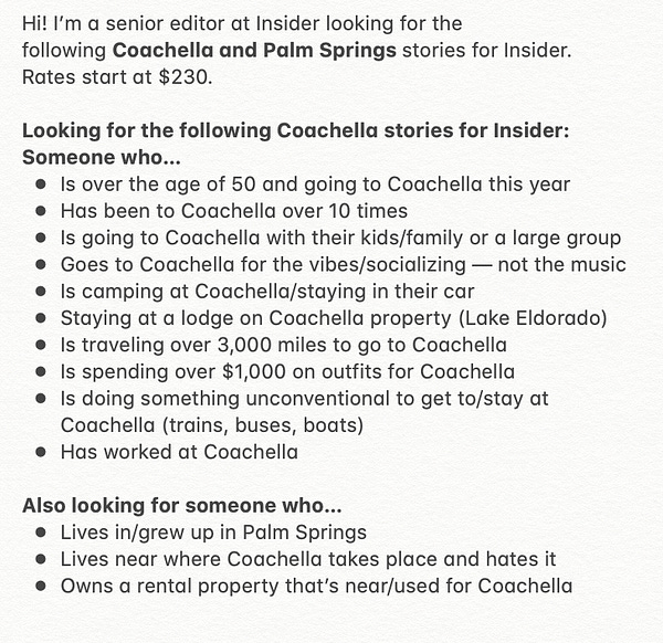 Coachella

Hi! I’m a senior editor at Insider looking for the following Coachella and Palm Springs stories for Insider. Rates start at $230. 

Looking for the following Coachella stories for Insider:
Someone who…
- Is over the age of 50 and going to Coachella this year 
- Has been to Coachella over 10 times 
- Is going to Coachella with their kids/family or a large group
- Goes to Coachella for the vibes/socializing — not the music
- Is camping at Coachella/staying in their car 
- Staying at a lodge on Coachella property (Lake Eldorado)
- Is traveling over 3,000 miles to go to Coachella
- Is spending over $1,000 on outfits for Coachella 
- Is doing something unconventional to get to/stay at Coachella (trains, buses, boats) 
- Has worked at Coachella 

Also looking for someone who…
- Lives in/grew up in Palm Springs
- Lives near where Coachella takes place and hates it
- Owns a rental property that’s near/used for Coachella

