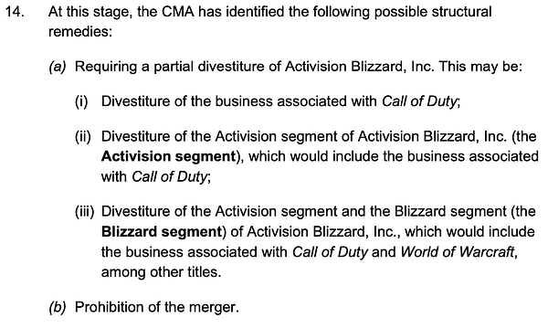 14. At this stage, the CMA has identified the following possible structural remedies:
(a) Requiring a partial divestiture of Activision Blizzard, Inc. This may be:
(i) Divestiture of the business associated with Call of Duty;
(ii) Divestiture of the Activision segment of Activision Blizzard, Inc. (the Activision segment), which would include the business associated with Call of Duty;
(iii) Divestiture of the Activision segment and the Blizzard segment (the Blizzard segment) of Activision Blizzard, Inc., which would include the business associated with Call of Duty and World of Warcraft, among other titles.
(b) Prohibition of the merger.