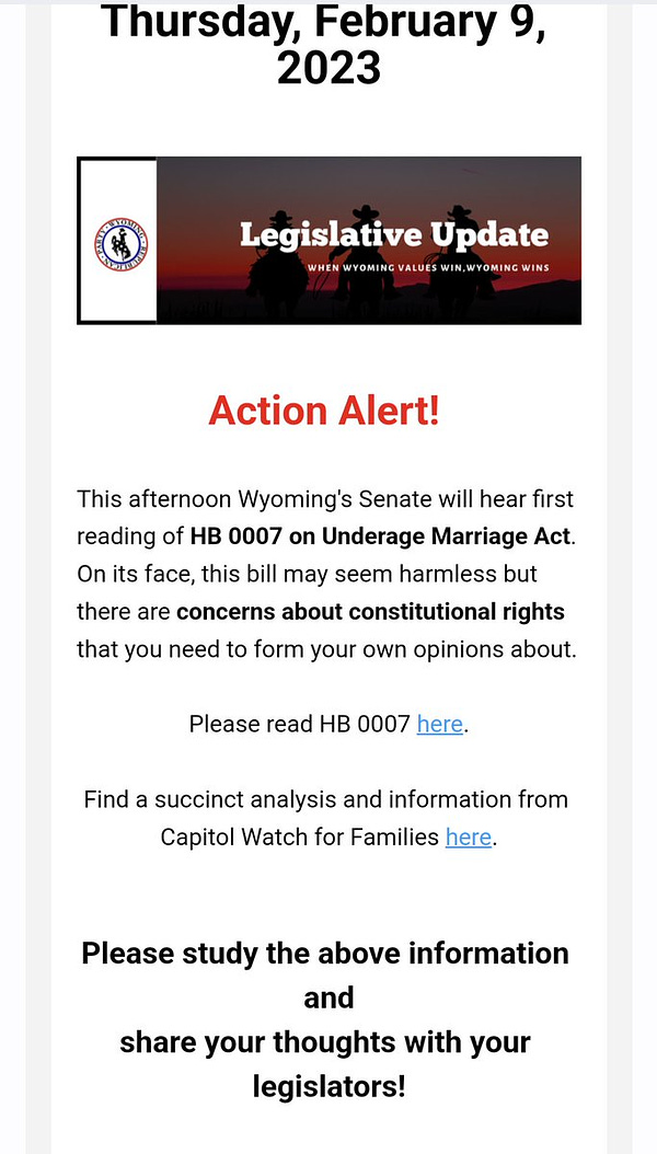 An email from the Wyoming Republican Party that is an "Action Alert" asking folks to read an analysis of HB7 from an organization called "Capitol Watch for Families". The text is :

This afternoon Wyoming's Senate will hear first reading of HB 0007 on Underage Marriage Act. On its face, this bill may seem harmless but there are concerns about constitutional rights that you need to form your own opinions about.

 

Please read HB 0007 here.

 

Find a succinct analysis and information from Capitol Watch for Families here.