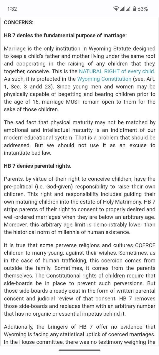 A screenshot of text from the "Capitol Watch for Wyoming Families". The text:

CONCERNS:

HB 7 denies the fundamental purpose of marriage:

Marriage is the only institution in Wyoming Statute designed to keep a child's father and mother living under the same roof and cooperating in the raising of any children that they, together, conceive. This is the NATURAL RIGHT of every child. As such, it is protected in the Wyoming Constitution (see. Art. 1, Sec. 3 andd 23). Since young men and women may be physically capable of begetting and bearing children prior to the age of 16, marriage MUST remain open to them for the sake of those children. 

The sad fact that physical maturity may not be matched by emotional and intellectual maturity is an indictment of our modern educational system. That is a problem that should be addressed. But we should not use it as an excuse to instantiate bad law.

... Text continues...