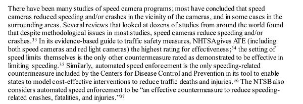 …speed cameras reduce speeding and/or crashes.33 In its evidence-based guide to traffic safety measures, NHTSAgives ATE (including both speed cameras and red light cameras the highest rating for effectiveness;34 the setting of speed limits themselves is the only other countermeasure rated as demonstrated to be effective in limiting speeding.35 Similarly, automated speed enforcement is the only speeding-related countermeasure included by the Centers for Disease Control and Prevention in its tool to enable states to model cost-effective interventions to reduce traffic deaths and injuries.36 The NTSB also considers automated speed enforcement to be "an effective countermeasure to reduce speeding-related crashes, fatalities, and injuries.