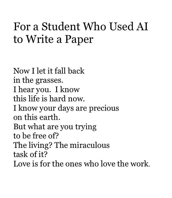 For a Student Who Used AI to Write a Paper


Now I let it fall back
in the grasses.
I hear you.  I know
this life is hard now.
I know your days are precious
on this earth.
But what are you trying
to be free of?
The living? The miraculous
task of it?
Love is for the ones who love the work.