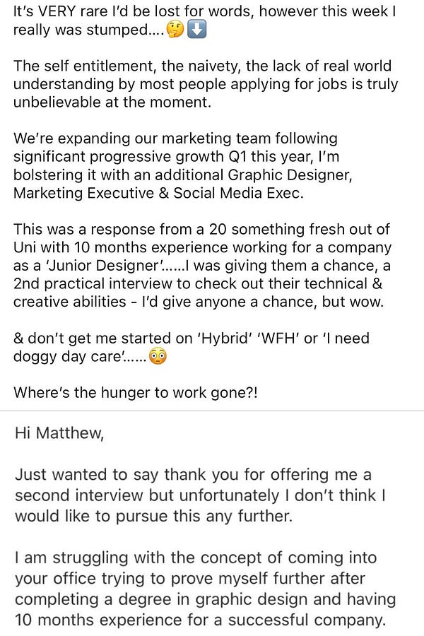 Screenshot from LinkedIn saying:

“It’s VERY rare I’d be lost for words, however this week I really was stumped….🤔⬇️

The self entitlement, the naivety, the lack of real world understanding by most people applying for jobs is truly unbelievable at the moment.  

We’re expanding our marketing team following significant progressive growth Q1 this year, I’m bolstering it with an additional Graphic Designer, Marketing Executive & Social Media Exec. 

This was a response from a 20 something fresh out of Uni with 10 months experience working for a company as a ‘Junior Designer’……I was giving them a chance, a 2nd practical interview to check out their technical & creative abilities - I’d give anyone a chance, but wow. 

& don’t get me started on ‘Hybrid’ ‘WFH’ or ‘I need doggy day care’……😳

Where’s the hunger to work gone?!”