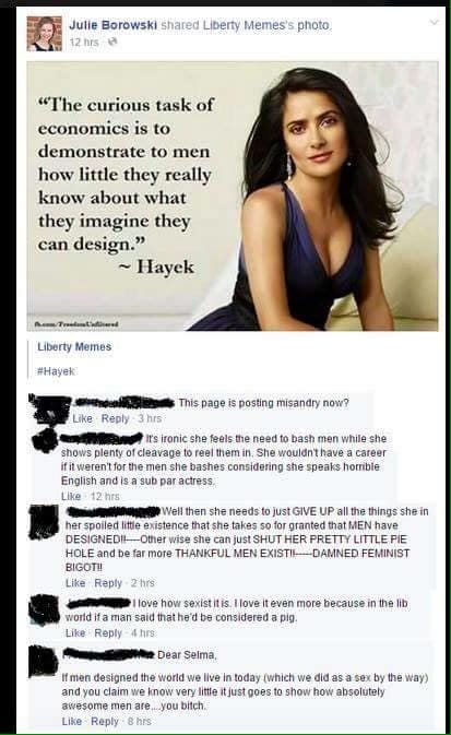 An image of actress Salma Hayek posted to the FB page "Liberty Memes" with the quote "The curious task of economics is to demonstrate to men how little they really know about what they imagine they can design." Anonymized comments read:
"This page is posting misandry now?"
"It's ironic she feels the need to bash men while she shows plenty of cleavage to real [sic] them in. She wouldn't have a career if it weren't for the men she bashes considering she speaks horrible English and is a sub par actress."
"Well then she needs to just GIVE UP all the things she in her spoiled little existence [sic] that she takes so for granted that MEN have DESIGNED!! Other wise [sic] she can just SHUT HER PRETTY LITTLE PIE HOLE and be far more THANKFUL MEN EXIST!! DAMNED FEMINIST BIGOT!!"
"I love how sexist it is. I love it even more because in the lib world if a man said that he'd be considered a pig."
