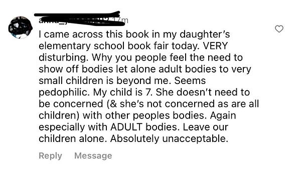 A very angry Instagram comment (with the username blurred) that reads (sic): “I came across this book in my daughter’s elementary school book fair today. VERY disturbing. Why you people feel the need to show off bodies let alone adult bodies to very small children is beyond me. Seems pedophilic. My child is 7. She doesn’t need to be concerned (& she’s not concerned as are all children) with other peoples bodies. Again especially with ADULT bodies. Leave our children alone. Absolutely unacceptable.”