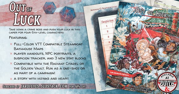 Out of Luck is available on DMsGuild
Take down a crime boss and push your luck in this caper for four 6th-level characters

Featuring: 
Full-Color VTT Compatible Steamboat Bathhouse Maps
player handouts, NPC portraits, suspicion tracker, and 4 new stat blocks
Compatible with the Radiant Citadel or the Golden Vault. Run as a one-shot or as part of a campaign!
a story with hijinks and heart

Cover by @MGlenhaber