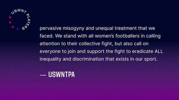 pervasive misogyny and unequal treatment that we faced. We stand with all women’s footballers in calling attention to their collective fight, but also call on everyone to join and support the fight to eradicate ALL inequality and discrimination that exists in our sport.

-USWNTPA

*end*