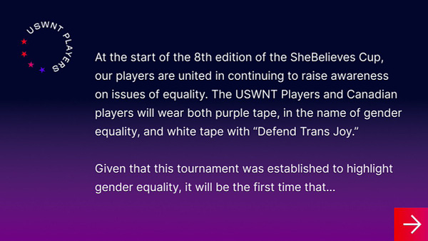 Statement from USWNTPA 1 of 3:
At the start of the 8th edition of the SheBelieves Cup, our players are united in continuing to raise awareness on issues of equality. The USWNT Players and Canadian players will wear both purple tape, in the name of gender equality, and white tape with “Defend Trans Joy.”

Given that this tournament was established to highlight gender equality, it will be the first time that...