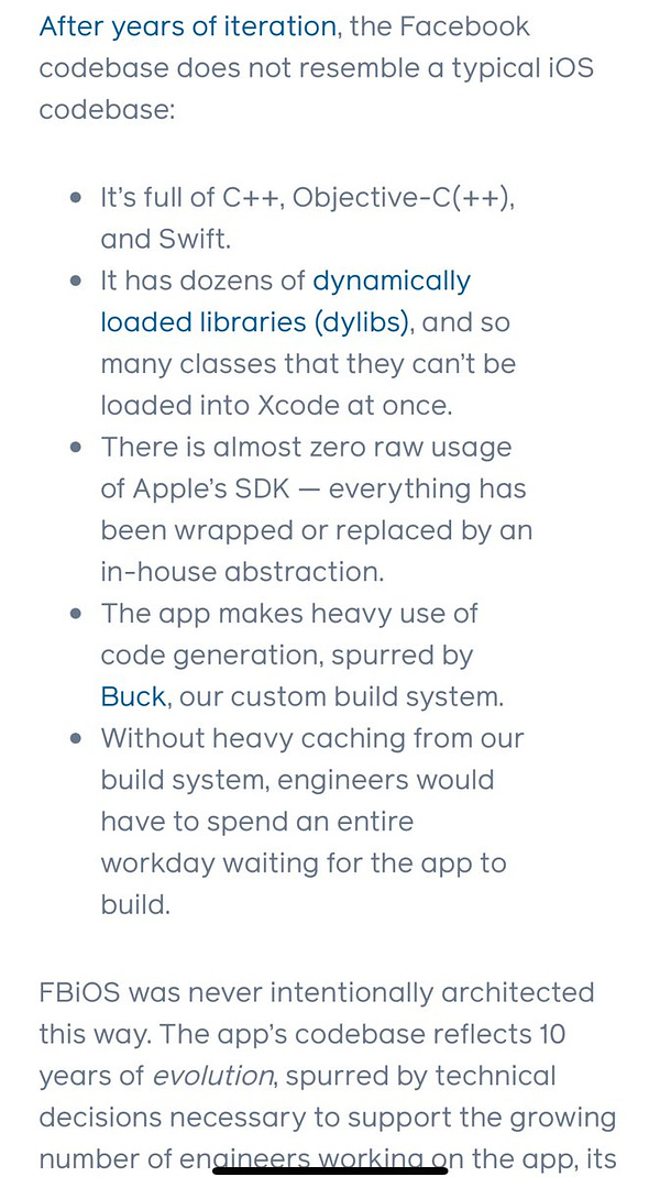 After years of iteration, the Facebook codebase does not resemble a typical iOS codebase:

It’s full of C++, Objective-C(++), and Swift.
It has dozens of dynamically loaded libraries (dylibs), and so many classes that they can’t be loaded into Xcode at once.
There is almost zero raw usage of Apple’s SDK — everything has been wrapped or replaced by an in-house abstraction.
The app makes heavy use of code generation, spurred by Buck, our custom build system.
Without heavy caching from our build system, engineers would have to spend an entire workday waiting for the app to build.