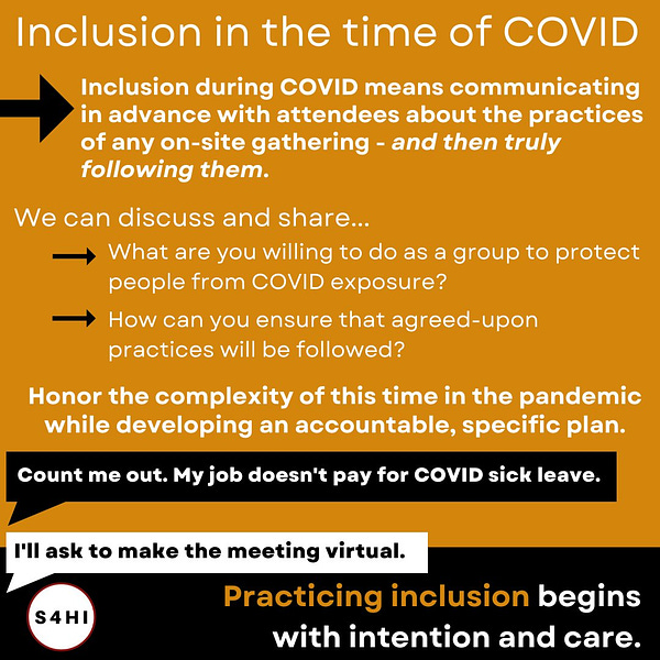 White and black text on black, orange, and white backgrounds. The headline says “Inclusion in the time of COVID. Inclusion during COVID means communicating in advance with attendees about the practices of any on-site gathering - and then truly following them.” A bulleted list below says “We can discuss and share...What are you willing to do as a group to protect people from COVID exposure? How can you ensure that agreed-upon practices will be followed?” “Honor the complexity of this time in the pandemic while developing an accountable, specific plan.” A speech bubble says “Count me out. My job doesn't pay for COVID sick leave.” The reply says “I'll ask to make the meeting virtual. ” Text at the bottom of the slide says “Practicing inclusion begins with intention and care.”

