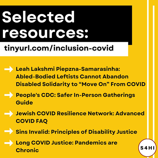 White and black text on yellow and black backgrounds. Headline says “selected resources: tinyurl.com/inclusion-covid.” A bulleted list says “Leah Lakshmi Piepzna-Samarasinha: Abled-Bodied Leftists Cannot Abandon Disabled Solidarity to “Move On” From COVID, People's CDC: Safer In-Person Gatherings Guide, Jewish COVID Resilience Network: Advanced COVID FAQ, Sins Invalid: Principles of Disability Justice, Long COVID Justice: Pandemics are Chronic.