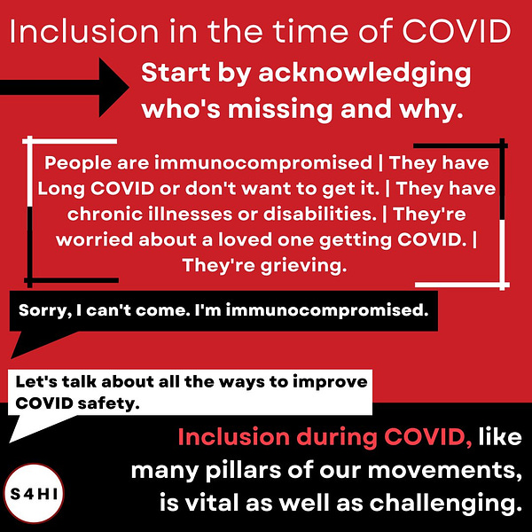 White text on black and red backgrounds. The headline says “Inclusion in the time of COVID. Start by acknowledging who’s missing and why.” Text below says “People are immunocompromised. They have Long COVID or don't want to get it. They have chronic illnesses or disabilities. They're worried about a loved one getting COVID. They're grieving.” A speech bubble says “sorry, I can’t come. I’m immunocompromised.” The reply says “Let’s talk about all the ways to improve covid safety.” Text at the bottom of the slide says “inclusion during covid, like many pillars of our movements, is vital as well as challenging”
