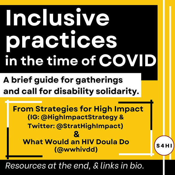 White and black text on black, yellow, and white backgrounds. Title says “Inclusive practices in the time of COVID: A brief guide for gatherings and call for disability solidarity.” Text below says “From Strategies for High Impact:  (IG: @HighImpactStrategy & Twitter: @StratHighImpact) and What Would an HIV Doula Do (@wwhivdd)” “Resources at the end, and links in bio.” 

