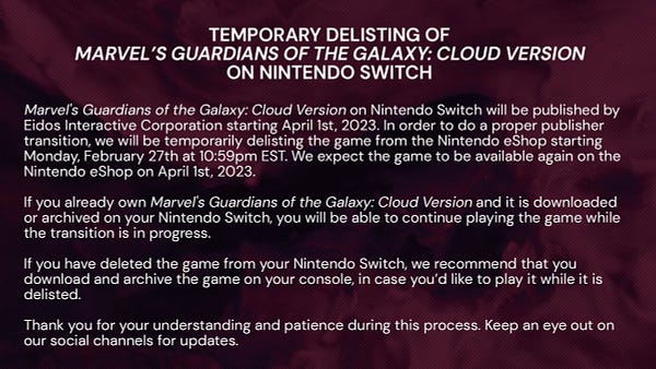 Temporary delisting of Marvel’s Guardians of the Galaxy: Cloud Version on Nintendo Switch 

 Marvel's Guardians of the Galaxy: Cloud Version on Nintendo Switch will be published by Eidos Interactive Corporation starting April 1st, 2023. In order to do a proper publisher transition, we will be temporarily delisting the game from the Nintendo eShop starting Monday, February 27that 10:59pm EST. We expect the game to be available again on the Nintendo eShop on April 1st, 2023. 

If you already own Marvel's Guardians of the Galaxy: Cloud Version and it is downloaded or archived on your Nintendo Switch, you will be able to continue playing the game while the transition is in progress. 

If you have deleted the game from your Nintendo Switch, we recommend that you download and archive the game on your console, in case you’d like to play it while it is delisted.  

Thank you for your understanding and patience during this process. Keep an eye out on our social channels for updates. 