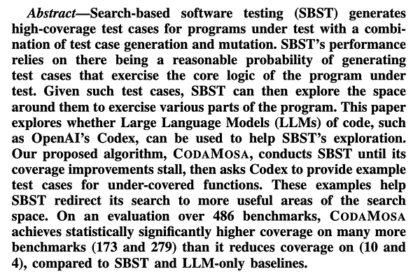 Search-based software testing (SBST) generates high-coverage test cases for programs under test with a combination of test case generation and mutation. SBST’s performance relies on there being a reasonable probability of generating test cases that exercise the core logic of the program under test. Given such test cases, SBST can then explore the space around them to exercise various parts of the program. This paper explores whether Large Language Models (LLMs) of code, such as OpenAI’s Codex, can be used to help SBST’s exploration. Our proposed algorithm, CODAMOSA, conducts SBST until its coverage improvements stall, then asks Codex to provide example test cases for under-covered functions. These examples help SBST redirect its search to more useful areas of the search space. On an evaluation over 486 benchmarks, CODAMOSA achieves statistically significantly higher coverage on many more benchmarks (173 and 279) than it reduces coverage on (10 and 4), compared to SBST and LLM-only[...]