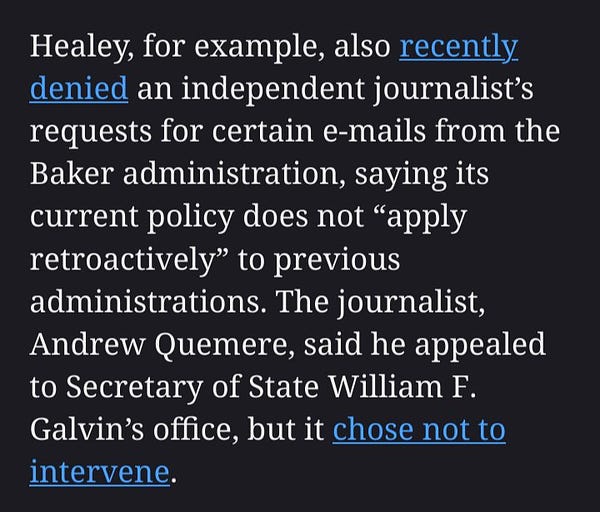Healey, for example, also recently denied an independent journalist’s requests for certain e-mails from the Baker administration, saying its current policy does not “apply retroactively” to previous administrations. The journalist, Andrew Quemere, said he appealed to Secretary of State William F. Galvin’s office, but it chose not to intervene.