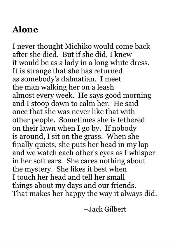 Alone

I never thought Michiko would come back
after she died.  But if she did, I knew
it would be as a lady in a long white dress.
It is strange that she has returned
as somebody's dalmatian.  I meet
the man walking her on a leash
almost every week.  He says good morning
and I stoop down to calm her.  He said
once that she was never like that with
other people.  Sometimes she is tethered
on their lawn when I go by.  If nobody
is around, I sit on the grass.  When she
finally quiets, she puts her head in my lap
and we watch each other's eyes as I whisper
in her soft ears.  She cares nothing about
the mystery.  She likes it best when
I touch her head and tell her small
things about my days and our friends.
That makes her happy the way it always did.

                                          –Jack Gilbert