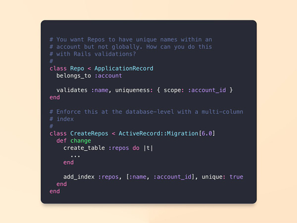 
# You want Repos to have unique names within an
# account but not globally. How can you do this
# with Rails validations?
#
class Repo < ApplicationRecord
  belongs_to :account

  validates :name, uniqueness: { scope: :account_id }
end

# Enforce this at the database-level with a multi-column 
# index
#
class CreateRepos < ActiveRecord::Migration[6.0]
  def change
    create_table :repos do |t|
      ...
    end

    add_index :repos, [:name, :account_id], unique: true
  end
end
