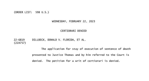 (ORDER LIST:  598 U.S.)
WEDNESDAY, FEBRUARY 22, 2023
     CERTIORARI DENIED
22-6819 DILLBECK, DONALD V. FLORIDA, ET AL. (22A757)
                  The application for stay of execution of sentence of death
            presented to Justice Thomas and by him referred to the Court is
            denied.  The petition for a writ of certiorari is denied.