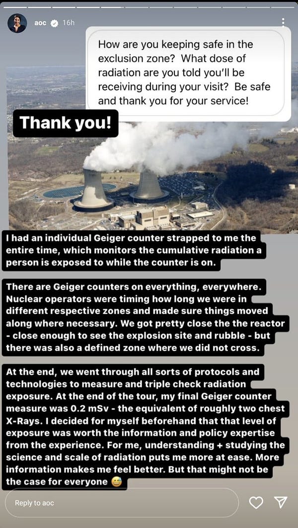 "Howare you keeping safe in the exlusion zone? What dose of radiation are you receiving during your visit? Be safe and thank you for your service!"

"Thank you! I had an individual geiger counter strapped to me the entire time, which monitors the cumulative radiation a person is exposed to...

There are Geiger counters on everything, everywhere. Nuclear operators were timing how long we were in different respective zones... We got pretty close [to] the reactor - close enough to see the explosion site and rubble - but there was also a defined zone where we did not cross.

At the end we went through all sorts of protocols and technologies to measure... exposure. At the end of the tour, my final Geiger counter measure was 0.2 mSv - the equivalent of roughly two chest X-Rays. I decided for myself beforehand that that level of exposure was worth the information and policy expertise from the experience. For me, understanding + studying the science and scale of radiation puts me more at ease"