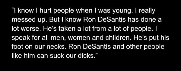 I know I hurt people when I was young. I really messed up. But I know Ron DeSantis has done a lot worse. He’s taken a lot from a lot of people. I speak for all men, women and children. He’s put his foot on our necks. Ron DeSantis and other people like him can suck our dicks.