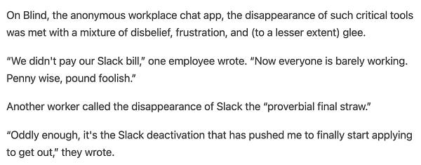 On Blind, the anonymous workplace chat app, the disappearance of such critical tools was met with a mixture of disbelief, frustration, and (to a lesser extent) glee.

“We didn't pay our Slack bill,” one employee wrote. “Now everyone is barely working. Penny wise, pound foolish.”

Another worker called the disappearance of Slack the “proverbial final straw.”

“Oddly enough, it's the Slack deactivation that has pushed me to finally start applying to get out,” they wrote.