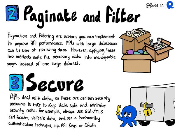 Pagination and filtering are two great techniques you can use to enhance your API's performance. Particularly with APIs with large databases, data retrieval can be slow. To combat this you can apply pagination which sorts data out into manageable pages instead of delivering one large dataset. 
Another important tip is to secure your API well. API data can be vulnerable to various attacks, so if your API deals with sensitive data, security is the number one priority. You should apply various security measures to minimize risks and not just one type. Trusted authentication methods include OAuth and API Keys. Basic HTTP authentication should be avoided.